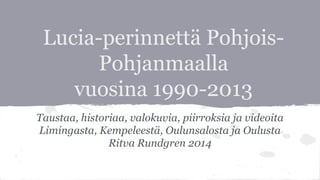 Lucia-perinnettä Pohjois-
Pohjanmaalla
vuosina 1990-2013
Taustaa, historiaa, valokuvia, piirroksia ja videoita
Limingasta, Kempeleestä, Oulunsalosta ja Oulusta
Ritva Rundgren 2014
 
