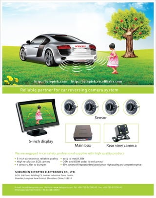 Main box Rear view camera
Sensor
5-inch display
http://betoptek.com http://betoptek.en.alibaba.com
Reliable partner for car reversing camera system
We are engaged in car safety, professional supplier with high quality product
E-mail: lucia@betoptek.com Website: www.betoptek.com Tel: +86-755-82204149 Fax: +86-755-82254143
Whatsapp/wechat/mobile:+86-13728728354
SHENZHEN BETOPTEK ELECTRONICS CO., LTD.
ADD: 3rd Floor, Building C3, Hedian Industrial Zone, Fumin,
Guanlan, Longhua New District, Shenzhen, China, 518110
5-inch car monitor, reliable quality
High resolution CCD camera
4 sensors, flat to bumper
easy to install, DIY
OEM and ODM order is welcomed
99%buyerswillrepeatordersbasedonourhighqualityandcompetitveprice
<<<< . >>>>0 8m
 