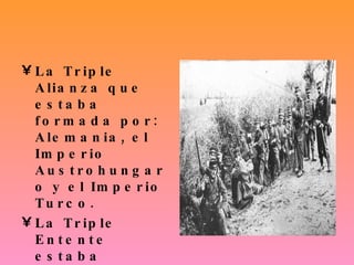 La Triple Alianza que estaba formada por: Alemania, el Imperio Austrohungaro y el Imperio Turco. La Triple Entente estaba formada por: Francia, Gran Bretaña y Rusia. 