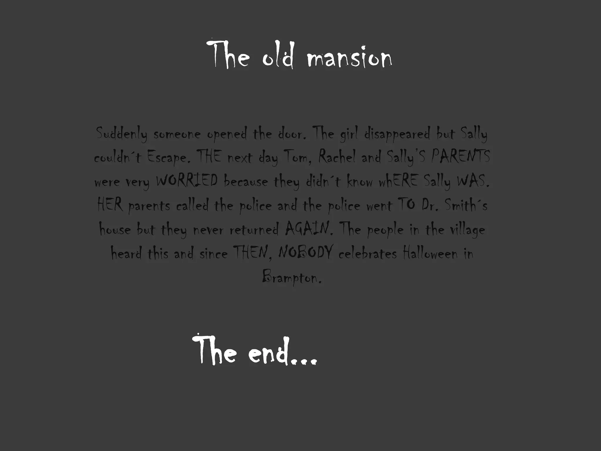 The old mansion
Suddenly someone opened the door. The girl disappeared but Sally
couldn´t Escape. THE next day Tom, Rachel and Sally’S PARENTS
were very WORRIED because they didn´t know whERE Sally WAS.
 HER parents called the police and the police went TO Dr. Smith´s
 house but they never returned AGAIN. The people in the village
   heard this and since THEN, NOBODY celebrates Halloween in
                            Brampton.


                The end...
 