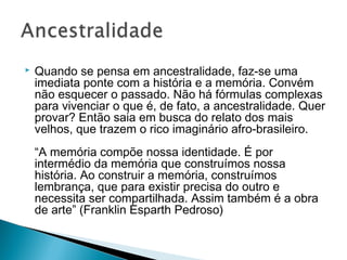  Quando se pensa em ancestralidade, faz-se uma 
imediata ponte com a história e a memória. Convém 
não esquecer o passado. Não há fórmulas complexas 
para vivenciar o que é, de fato, a ancestralidade. Quer 
provar? Então saia em busca do relato dos mais 
velhos, que trazem o rico imaginário afro-brasileiro. 
“A memória compõe nossa identidade. É por 
intermédio da memória que construímos nossa 
história. Ao construir a memória, construímos 
lembrança, que para existir precisa do outro e 
necessita ser compartilhada. Assim também é a obra 
de arte” (Franklin Esparth Pedroso) 
 