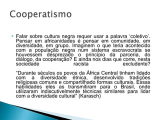  Falar sobre cultura negra requer usar a palavra ‘coletivo’. 
Pensar em africanidades é pensar em comunidade, em 
diversidade, em grupo. Imaginem o que teria acontecido 
com a população negra num sistema escravocrata se 
houvessem desprezado o princípio da parceria, do 
diálogo, da cooperação? E ainda nos dias que corre, nesta 
sociedade racista excludente? 
“Durante séculos os povos da África Central tinham lidado 
com a diversidade étnica, desenvolvido tradições 
religiosas comuns e compartilhado formas culturais. Essas 
habilidades eles as transmitiram para o Brasil, onde 
utilizaram indiscutivelmente técnicas similares para lidar 
com a diversidade cultural” (Karasch) 
 