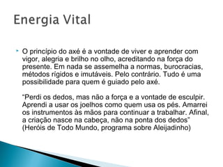  O princípio do axé é a vontade de viver e aprender com 
vigor, alegria e brilho no olho, acreditando na força do 
presente. Em nada se assemelha a normas, burocracias, 
métodos rígidos e imutáveis. Pelo contrário. Tudo é uma 
possibilidade para quem é guiado pelo axé. 
“Perdi os dedos, mas não a força e a vontade de esculpir. 
Aprendi a usar os joelhos como quem usa os pés. Amarrei 
os instrumentos às mãos para continuar a trabalhar. Afinal, 
a criação nasce na cabeça, não na ponta dos dedos” 
(Heróis de Todo Mundo, programa sobre Aleijadinho) 
 