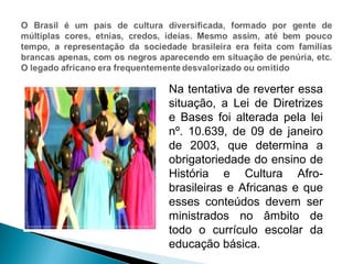 Na tentativa de reverter essa 
situação, a Lei de Diretrizes 
e Bases foi alterada pela lei 
nº. 10.639, de 09 de janeiro 
de 2003, que determina a 
obrigatoriedade do ensino de 
História e Cultura Afro-brasileiras 
e Africanas e que 
esses conteúdos devem ser 
ministrados no âmbito de 
todo o currículo escolar da 
educação básica. 
 