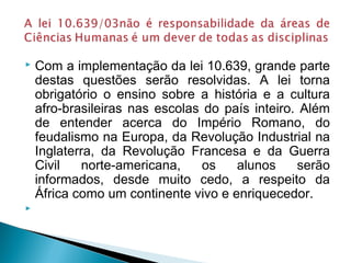  Com a implementação da lei 10.639, grande parte 
destas questões serão resolvidas. A lei torna 
obrigatório o ensino sobre a história e a cultura 
afro-brasileiras nas escolas do país inteiro. Além 
de entender acerca do Império Romano, do 
feudalismo na Europa, da Revolução Industrial na 
Inglaterra, da Revolução Francesa e da Guerra 
Civil norte-americana, os alunos serão 
informados, desde muito cedo, a respeito da 
África como um continente vivo e enriquecedor. 
 
 