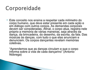  Este conceito nos ensina a respeitar cada milímetro do 
corpo humano, que deve estar presente em cada ação e 
em diálogo com outros corpos. As demandas corporais 
devem ser consideradas. Afinal, o corpo atua, registra nele 
próprio a memória de várias maneiras, seja através da 
dança, da brincadeira, do desenho, da escrita, da fala. Das 
músicas às danças, com tudo o que elas anunciam e 
denunciam. Os corpos dançantes revelam memórias 
coletivas. 
“Aprendemos que as danças circulam e que o corpo 
informa sobre a vida de cada dançarino” (Antonio 
Nóbrega) 
 