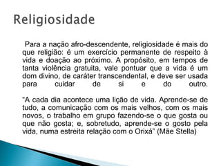 Para a nação afro-descendente, religiosidade é mais do 
que religião: é um exercício permanente de respeito à 
vida e doação ao próximo. A propósito, em tempos de 
tanta violência gratuita, vale pontuar que a vida é um 
dom divino, de caráter transcendental, e deve ser usada 
para cuidar de si e do outro. 
“A cada dia acontece uma lição de vida. Aprende-se de 
tudo, a comunicação com os mais velhos, com os mais 
novos, o trabalho em grupo fazendo-se o que gosta ou 
que não gosta; e, sobretudo, aprende-se o gosto pela 
vida, numa estreita relação com o Orixá” (Mãe Stella) 
 