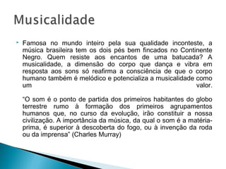  Famosa no mundo inteiro pela sua qualidade inconteste, a 
música brasileira tem os dois pés bem fincados no Continente 
Negro. Quem resiste aos encantos de uma batucada? A 
musicalidade, a dimensão do corpo que dança e vibra em 
resposta aos sons só reafirma a consciência de que o corpo 
humano também é melódico e potencializa a musicalidade como 
um valor. 
“O som é o ponto de partida dos primeiros habitantes do globo 
terrestre rumo à formação dos primeiros agrupamentos 
humanos que, no curso da evolução, irão constituir a nossa 
civilização. A importância da música, da qual o som é a matéria-prima, 
é superior à descoberta do fogo, ou à invenção da roda 
ou da imprensa” (Charles Murray) 
 