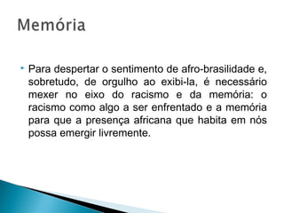  Para despertar o sentimento de afro-brasilidade e, 
sobretudo, de orgulho ao exibi-la, é necessário 
mexer no eixo do racismo e da memória: o 
racismo como algo a ser enfrentado e a memória 
para que a presença africana que habita em nós 
possa emergir livremente. 
 