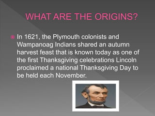 In 1621, the Plymouth colonists and
Wampanoag Indians shared an autumn
harvest feast that is known today as one of
the first Thanksgiving celebrations Lincoln
proclaimed a national Thanksgiving Day to
be held each November.