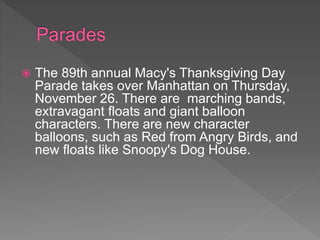  The 89th annual Macy's Thanksgiving Day
Parade takes over Manhattan on Thursday,
November 26. There are marching bands,
extravagant floats and giant balloon
characters. There are new character
balloons, such as Red from Angry Birds, and
new floats like Snoopy's Dog House.