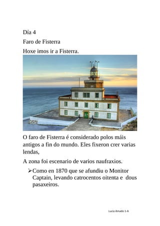 Lucía Amado 1-A
Día 4
Faro de Fisterra
Hoxe imos ir a Fisterra.
O faro de Fisterra é considerado polos máis
antigos a fin ...