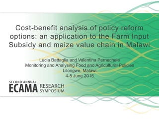 Cost-benefit analysis of policy reform
options: an application to the Farm Input
Subsidy and maize value chain in Malawi
Lucia Battaglia and Valentina Pernechele
Monitoring and Analysing Food and Agricultural Policies
Lilongwe, Malawi
4-5 June 2015
 