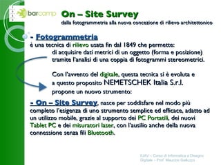 -  Fotogrammetria è una tecnica di  rilievo  usata fin dal 1849 che permette: di acquisire dati metrici di un oggetto (forma e posizione) tramite l’analisi di una coppia di fotogrammi stereometrici. Con l’avvento del  digitale , questa tecnica si è evoluta e a questo proposito  NEMETSCHEK Italia S.r.l. propone un nuovo strumento: - On – Site Survey , nasce per soddisfare nel modo più completo l’esigenza di uno strumento semplice ed efficace, adatto ad un utilizzo mobile, grazie al supporto dei  PC Portatili , dei nuovi  Tablet PC  e dei  misuratori laser , con l’ausilio anche della nuova connessione senza fili  Bluetooth . IUAV – Corso di Informatica e Disegno Digitale – Prof. Maurizio Galluzzo On – Site Survey dalla fotogrammetria alla nuova concezione di rilievo architettonico 