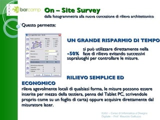 Questo permette:     RILIEVO SEMPLICE ED ECONOMICO rileva agevolmente locali di qualsiasi forma, le misure possono essere inserite per mezzo della testiera, penna del Tablet PC, scrivendole proprio come su un foglio di carta) oppure acquisire direttamente dal misuratore laser. IUAV – Corso di Informatica e Disegno Digitale – Prof. Maurizio Galluzzo On – Site Survey dalla fotogrammetria alla nuova concezione di rilievo architettonico UN GRANDE RISPARMIO DI TEMPO si può utilizzare direttamente nella  -50% fase di rilievo evitando successivi  sopraluoghi per controllare le misure. 