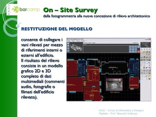 RESTITUZIONE DEL MODELLO consente di collegare i  vani rilevati per mezzo di riferimenti interni o  esterni all’edificio. Il risultato del rilievo  consiste in un modello  grafico 2D e 3D  completo di dati  multimediali (commenti  audio, fotografie o  filmati dell’edificio  rilevato).   IUAV – Corso di Informatica e Disegno Digitale – Prof. Maurizio Galluzzo On – Site Survey dalla fotogrammetria alla nuova concezione di rilievo architettonico 