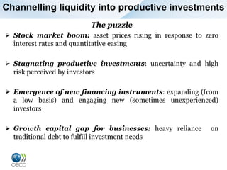 Channelling liquidity into productive investments
The puzzle
 Stock market boom: asset prices rising in response to zero
interest rates and quantitative easing
 Stagnating productive investments: uncertainty and high
risk perceived by investors
 Emergence of new financing instruments: expanding (from
a low basis) and engaging new (sometimes unexperienced)
investors
 Growth capital gap for businesses: heavy reliance on
traditional debt to fulfill investment needs
 