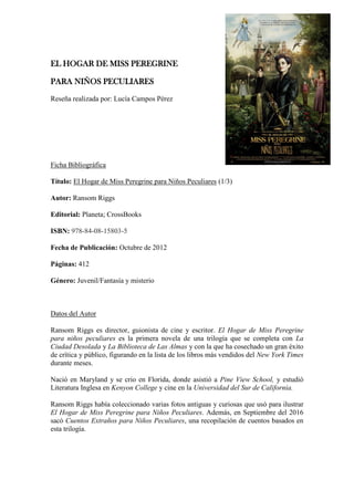 EL HOGAR DE MISS PEREGRINE
PARA NIÑOS PECULIARES
Reseña realizada por: Lucía Campos Pérez
Ficha Bibliográfica
Título: El Hogar de Miss Peregrine para Niños Peculiares (1/3)
Autor: Ransom Riggs
Editorial: Planeta; CrossBooks
ISBN: 978-84-08-15803-5
Fecha de Publicación: Octubre de 2012
Páginas: 412
Género: Juvenil/Fantasía y misterio
Datos del Autor
Ransom Riggs es director, guionista de cine y escritor. El Hogar de Miss Peregrine
para niños peculiares es la primera novela de una trilogía que se completa con La
Ciudad Desolada y La Biblioteca de Las Almas y con la que ha cosechado un gran éxito
de crítica y público, figurando en la lista de los libros más vendidos del New York Times
durante meses.
Nació en Maryland y se crio en Florida, donde asistió a Pine View School, y estudió
Literatura Inglesa en Kenyon College y cine en la Universidad del Sur de California.
Ransom Riggs había coleccionado varias fotos antiguas y curiosas que usó para ilustrar
El Hogar de Miss Peregrine para Niños Peculiares. Además, en Septiembre del 2016
sacó Cuentos Extraños para Niños Peculiares, una recopilación de cuentos basados en
esta trilogía.
 