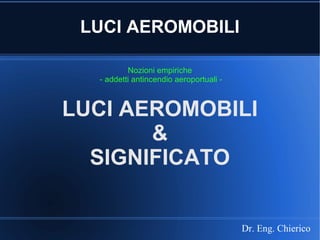 LUCI AEROMOBILI
Nozioni empiriche
- addetti antincendio aeroportuali -
Dr. Eng. Chierico
LUCI AEROMOBILI
&
SIGNIFICATO
 