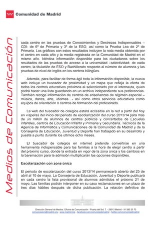 Dirección General de Medios. Oficina de Comunicación - Puerta del Sol, 7. - 28013 Madrid - 91 580 20 70
comunicacion@madrid.org - www.madrid.org - facebook.com/comunidademadrid - twitter.com/comunidadmadrid
cada centro en las pruebas de Conocimientos y Destrezas Indispensables –
CDI- de 6º de Primaria y 3º de la ESO, así como la Prueba Lea de 2º de
Primaria. Los gráficos con estos resultados incluyen la nota media obtenida por
el centro en cada año y la media registrada en la Comunidad de Madrid en el
mismo año. Idéntica información disponible para los ciudadanos sobre los
resultados de las pruebas de acceso a la universidad –selectividad- de cada
centro, la titulación de ESO y Bachillerato respecto al número de alumnos y las
pruebas de nivel de inglés en los centros bilingües.
Además, para facilitar de forma ágil toda la información disponible, la nueva
web incluye un buscador de proximidad y un mapa que refleja la oferta de
todos los centros educativos próximos al seleccionado por el internauta, quien
podrá hacer una lista guardando en un archivo independiente sus preferencias.
También recoge información de centros de enseñanzas de régimen especial –
música, danza, arte, idiomas…- así como otros servicios educativos como
equipos de orientación o centros de formación del profesorado.
La web del buscador de colegios estará accesible en la red a partir del hoy
en vísperas del inicio del periodo de escolarización del curso 2013/14 para más
de un millón de alumnos de centros públicos y concertados de Escuelas
infantiles, centros de Educación Infantil y Primaria y Secundaria. Técnicos de la
Agencia de Informática y Comunicaciones de la Comunidad de Madrid y de la
Consejería de Educación, Juventud y Deporte han trabajado en su desarrollo y
puesta a punto durante los últimos ocho meses.
El buscador de colegios en internet pretende convertirse en una
herramienta indispensable para las familias a la hora de elegir centro a partir
del próximo curso, donde la entrada en vigor de la zona única y los cambios en
la baremación para la admisión multiplicarán las opciones disponibles.
Escolarización con zona única
El periodo de escolarización del curso 2013/14 permanecerá abierto del 25 de
abril al 10 de mayo. La Consejería de Educación, Juventud y Deporte publicará
en cada centro la lista provisional de alumnos admitidos el próximo 21 de
mayo. Las familias podrán interponer en su caso reclamaciones en un plazo de
tres días hábiles después de dicha publicación. La relación definitiva de
 