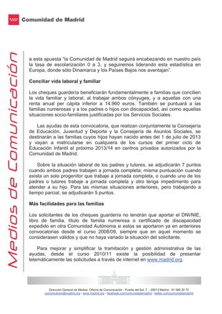 Dirección General de Medios. Oficina de Comunicación - Puerta del Sol, 7. - 28013 Madrid - 91 580 20 70
comunicacion@madrid.org - www.madrid.org - facebook.com/comunidademadrid - twitter.com/comunidadmadrid
a esta apuesta “la Comunidad de Madrid seguirá encabezando en nuestro país
la tasa de escolarización 0 a 3, y seguiremos liderando esta estadística en
Europa, donde sólo Dinamarca y los Países Bajos nos aventajan”.
Conciliar vida laboral y familiar
Los cheques guardería beneficiarán fundamentalmente a familias que concilien
la vida familiar y laboral, al trabajar ambos cónyuges, y a aquellas con una
renta anual per cápita inferior a 14.960 euros. También se puntuará a las
familias numerosas y a los padres o hijos con discapacidad, así como aquellas
situaciones socio-familiares justificadas por los Servicios Sociales.
Las ayudas de esta convocatoria, que realizan conjuntamente la Consejería
de Educación, Juventud y Deporte y la Consejería de Asuntos Sociales, se
destinarán a las familias cuyos hijos hayan nacido antes del 1 de julio de 2013
y vayan a matricularse en cualquiera de los cursos del primer ciclo de
Educación Infantil el próximo 2013/14 en centros privados autorizados por la
Comunidad de Madrid.
Sobre la situación laboral de los padres y tutores, se adjudicarán 7 puntos
cuando ambos padres trabajen a jornada completa; misma puntuación cuando
exista un solo progenitor que trabaje a jornada completa, o cuando uno de los
padres o tutores trabaje a jornada completa y otro tenga impedimento para
atender a su hijo. Para las mismas situaciones anteriores, pero trabajando a
tiempo parcial, se adjudicarán 5 puntos.
Más facilidades para las familias
Los solicitantes de los cheques guardería no tendrán que aportar el DNI/NIE,
libro de familia, título de familia numerosa o certificado de discapacidad
expedido en otra Comunidad Autónoma si estos se aportaron ya en anteriores
convocatorias desde el curso 2008/09, siempre que en aquel momento se
considerasen válidos y que no haya variado la situación del solicitante.
Para mejorar y simplificar la tramitación y gestión administrativa de las
ayudas, desde el curso 2010/11 existe la posibilidad de presentar
telemáticamente las solicitudes a través de internet en www.madrid.org.
 