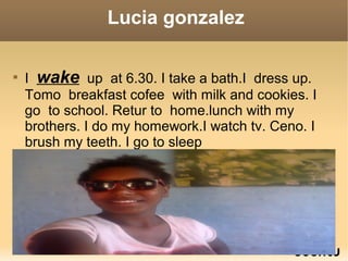 Lucia gonzalez

I wake up at 6.30. I take a bath.I dress up.
Tomo breakfast cofee with milk and cookies. I
go to school. Retur to home.lunch with my
brothers. I do my homework.I watch tv. Ceno. I
brush my teeth. I go to sleep
 