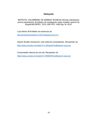 10
Bibliografía
INSTITUTO COLOMBIANO DE NORMAS TECNICAS Normas colombianas
para la presentación de trabajos de investigación sexta actualiza santa fe de
Bogotá INCONTEC, 2015,128P NTC 1488 Pág. 34, 45,67
Lucia Idrobo M Portafolio de evidencias de
http://luciaidrobomartinez11c2016.blogspot.com.co/
Alvares Nicolás introducción a las redes de computadores. Recuperado de
https://www.youtube.com/watch?v=-0DsadufYyo&feature=youtu.be
Componentes básicos de una red. Recuperado de
https://www.youtube.com/watch?v=NI0BbFlEnrs&feature=youtu.be
 