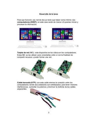 3
Desarrollo de la tarea
Para que funcione una red de dos pc tiene que haber como mínimo dos
computadores (HOST), en este caso serán de marca LG quienes inician y
procesan la información.
Tarjeta de red (NIC): este dispositivo se los coloca en los computadores.
Estas NIC se las utilizan para conectarlas entre sí con la finalidad de
compartir recursos y poder formar una red.
Cable trenzado (UTP): con este cable aremos la conexión entre los
computadores donde dos aisladores son entrelazados para tener menores
interferencias, aumentar la potencia y disminuir la diafonía de los cables
adyacentes.
 