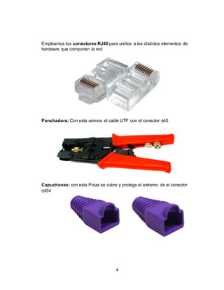 4
Empleamos los conectores RJ45 para unirlos a los distintos elementos de
hardware que componen la red.
Ponchadora: Con esta unimos el cable UTP con el conector rj45
Capuchones: con esta Pieza se cubre y protege el extremo de el conector
rj454
 