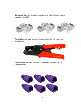 7
6 Conector rj45: con los cuales conectamos el cable rj45 para poderlo
conectar a el HOST
Ponchadora: con esta uniremos el cable al conector rj45 y así estén
entrelazados.
Probador
Capuchones: con estos cubrimos y protegemos el extremo de los
conectores rj45
 