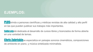 EJEMPLOS:
PLOSbrinda a personas científicas y médicas revistas de alta calidad y alto perfil
en las que pueden publicar sus trabajos más importantes.
Sailor.orgstá dedicada al desarrollo de cursos libres y licenciados de forma abierta
en una variedad de temas.
Chris Zabriskiese especializa en paisajes sonoros cinemáticos, composiciones
de ambiente en piano, y música sintetizada minimalista.
 