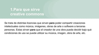 1.Para que sirve
creative commons
Se trata de distintas licencias que sirven para poder compartir creaciones
intelectuales como música, imágenes, obras de arte o software a terceras
personas. Estas sirven para que el creador de una obra pueda decidir bajo qué
condiciones de uso se puede utilizar su música, imagen, obra de arte, etc.
 