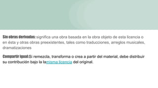 Sin obras derivadas: significa una obra basada en la obra objeto de esta licencia o
en ésta y otras obras preexistentes, tales como traducciones, arreglos musicales,
dramatizaciones
Compartir igual:Si remezcla, transforma o crea a partir del material, debe distribuir
su contribución bajo la lamisma licencia del original.
 