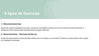 6 tipos de licencias
1.- Reconocimiento (by)
Se permite cualquier explotación de la obra, incluyendo una finalidad comercial, así como la creación de obras derivadas, la
distribución de las cuales también está permitida sin ninguna restricción.
2.- Reconocimiento – NoComercial (by-nc)
Se permite la generación de obras derivadas siempre que no se haga un uso comercial. Tampoco se puede utilizar la obra original
con finalidades comerciales.
 