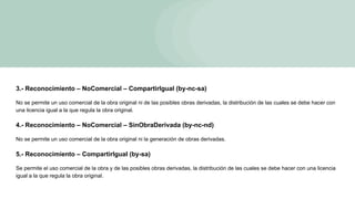 3.- Reconocimiento – NoComercial – CompartirIgual (by-nc-sa)
No se permite un uso comercial de la obra original ni de las posibles obras derivadas, la distribución de las cuales se debe hacer con
una licencia igual a la que regula la obra original.
4.- Reconocimiento – NoComercial – SinObraDerivada (by-nc-nd)
No se permite un uso comercial de la obra original ni la generación de obras derivadas.
5.- Reconocimiento – CompartirIgual (by-sa)
Se permite el uso comercial de la obra y de las posibles obras derivadas, la distribución de las cuales se debe hacer con una licencia
igual a la que regula la obra original.
 