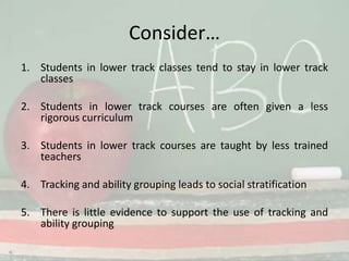 Consider…Students in lower track classes tend to stay in lower track classesStudents in lower track courses are often given a less rigorous curriculumStudents in lower track courses are taught by less trained teachersTracking and ability grouping leads to social stratificationThere is little evidence to support the use of tracking and ability grouping