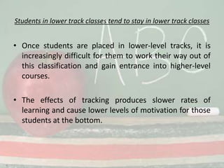 Students in lower track classes tend to stay in lower track classesOnce students are placed in lower-level tracks, it is increasingly difficult for them to work their way out of this classification and gain entrance into higher-level courses.The effects of tracking produces slower rates of learning and cause lower levels of motivation for those students at the bottom.