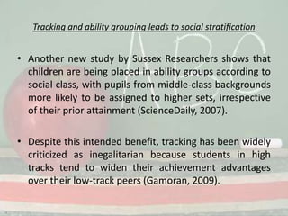 Tracking and ability grouping leads to social stratificationAnother new study by Sussex Researchers shows that children are being placed in ability groups according to social class, with pupils from middle-class backgrounds more likely to be assigned to higher sets, irrespective of their prior attainment (ScienceDaily, 2007).Despite this intended benefit, tracking has been widely criticized as inegalitarian because students in high tracks tend to widen their achievement advantages over their low-track peers (Gamoran, 2009).
