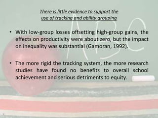 There is little evidence to support the use of tracking and ability groupingWith low-group losses offsetting high-group gains, the effects on productivity were about zero, but the impact on inequality was substantial (Gamoran, 1992).The more rigid the tracking system, the more research studies have found no benefits to overall school achievement and serious detriments to equity.