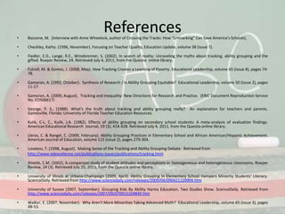 ReferencesBozzone, M.  [Interview with Anne Wheelock, author of Crossing the Tracks: How “Untracking” Can Save America’s Schools].Checkley, Kathy. (1996, November). Focusing on Teacher Quality, Education Update, volume 38 (issue 7).Fiedler, E.D., Lange, R.E., Winebrenner, S. (2002). In search of reality: Unraveling the myths about tracking, ability grouping and the gifted. Roeper Review, 24. Retrieved July 4, 2011, from the Questia  online library. Futrell, M. & Gomez, J. (2008, May). How Tracking Creates a Learning of Poverty. Educational Leadership, volume 65 (issue 8), pages 74-78.Gamoran, A. (1992, October).  Synthesis of Research / Is Ability Grouping Equitable?  Educational Leadership, volume 50 (issue 2), pages 11-17.Gamoran, A. (2009, August).  Tracking and Inequality: New Directions for Research and Practice.  (ERIC Document Reproduction Service No. ED506617)George, P. S., (1988). What’s the truth about tracking and ability grouping really?  An explanation for teachers and parents. Gainesville, Florida: University of Florida Teacher Education Resources.Kulik, C-L, C., Kulik, J.A. (1982). Effects of ability grouping on secondary school students: A meta-analysis of evaluation findings. American Educational Research  Journal, 19 (3), 414-428. Retrieved July 4, 2011, from the Questia online library.Lleras, C. & Rangel, C. (2009, February). Ability Grouping Practices in Elementary School and African American/Hispanic Achievement. American Journal of Education, volume 115 (issue 2), pages 279-304.Loveless, T. (1998, August).  Making Sense of the Tracking and Ability Grouping Debate.  Retrieved from http://www.edexcellence.net/publications-issues/publications/tracking.htmlShields, C.M. (2002). A comparison study of student attitudes and perceptions in  homogeneous and heterogeneous classrooms. Roeper Review, 24 (3). Retrieved July 20, 2011, from the Questia online library. University of Illinois at Urbana-Champaign (2009, April). Ability Grouping In Elementary School Hampers Minority Students' Literacy. ScienceDaily. Retrieved from http://www.sciencedaily.com/releases/2009/04/090421120904.htmUniversity of Sussex (2007, September). Grouping Kids By Ability Harms Education, Two Studies Show. ScienceDaily. Retrieved from http://www.sciencedaily.com/releases/2007/09/070915104849.htmWalker, E. (2007, November).  Why Aren’t More Minorities Taking Advanced Math?  Educational Leadership, volume 65 (issue 3), pages 48-53.