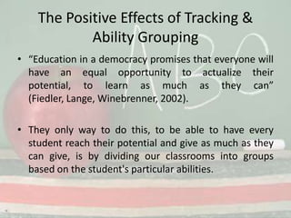 The Positive Effects of Tracking & Ability Grouping“Education in a democracy promises that everyone will have an equal opportunity to actualize their potential, to learn as much as they can” (Fiedler, Lange, Winebrenner, 2002).They only way to do this, to be able to have every student reach their potential and give as much as they can give, is by dividing our classrooms into groups based on the student's particular abilities. 
