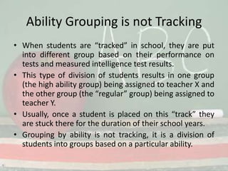 Ability Grouping is not Tracking When students are “tracked” in school, they are put into different group based on their performance on tests and measured intelligence test results. This type of division of students results in one group (the high ability group) being assigned to teacher X and the other group (the “regular” group) being assigned to teacher Y.Usually, once a student is placed on this “track” they are stuck there for the duration of their school years. Grouping by ability is not tracking, it is a division of students into groups based on a particular ability. 