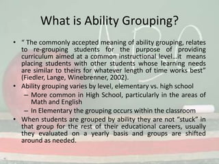 What is Ability Grouping?“ The commonly accepted meaning of ability grouping, relates to re-grouping students for the purpose of providing curriculum aimed at a common instructional level…it  means placing students with other students whose learning needs are similar to theirs for whatever length of time works best” (Fiedler, Lange, Winebrenner, 2002).Ability grouping varies by level, elementary vs. high schoolMore common in High School, particularly in the areas of Math and EnglishIn Elementary the grouping occurs within the classroomWhen students are grouped by ability they are not “stuck” in that group for the rest of their educational careers, usually they evaluated on a yearly basis and groups are shifted around as needed. 