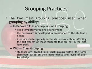 Grouping PracticesThe two main grouping practices used when grouping by ability:In Between Class or Joplin Plan Grouping: it is a temporary grouping arrangementthe curriculum is developed in accordance to the student’s needsit reduces heterogeneity in the classroom without affecting the self-esteem of those students that are not in the high level trackWithin Class Grouping:students are divided into small groups within the same classroom based on their performance and levels of prior knowledge