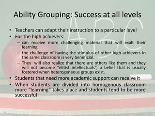 Ability Grouping: Success at all levelsTeachers can adapt their instruction to a particular levelFor the high achievers:can receive more challenging material that will exalt their learningthe challenge of having the stimulus of other high achievers in the same classroom is very beneficial. They  will also realize that there are others like them and they will not become “elitist intellectuals”, a belief that is usually fostered when heterogeneous groups exist. Students that need more academic support can receive itWhen students are divided into homogenous classroom more “learning” takes place and students tend to be more successful