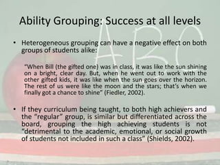 Ability Grouping: Success at all levelsHeterogeneous grouping can have a negative effect on both groups of students alike:“When Bill (the gifted one) was in class, it was like the sun shining on a bright, clear day. But, when he went out to work with the other gifted kids, it was like when the sun goes over the horizon. The rest of us were like the moon and the stars; that’s when we finally got a chance to shine” (Fiedler, 2002).If they curriculum being taught, to both high achievers and the “regular” group, is similar but differentiated across the board, grouping the high achieving students is not “detrimental to the academic, emotional, or social growth of students not included in such a class” (Shields, 2002).