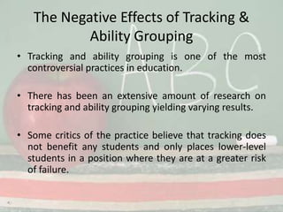 The Negative Effects of Tracking & Ability GroupingTracking and ability grouping is one of the most controversial practices in education. There has been an extensive amount of research on tracking and ability grouping yielding varying results. Some critics of the practice believe that tracking does not benefit any students and only places lower-level students in a position where they are at a greater risk of failure. 