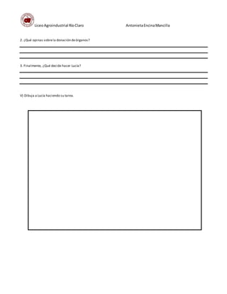 LiceoAgroindustrial RíoClaro AntonietaEncinaMancilla
2. ¿Qué opinas sobrela donación deórganos?
3. Finalmente, ¿Qué decide hacer Lucía?
V) Dibuja a Lucía haciendo su tarea.
Q
 