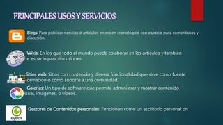 PRINCIPALES USOS Y SERVICIOS
 Blogs: Para publicar noticias o artículos en orden cronológico con espacio para comentarios y
discusión.
Wikis: En los que todo el mundo puede colaborar en los artículos y también
permite espacio para discusiones.
Sitios web: Sitios con contenido y diversa funcionalidad que sirve como fuente
de información o como soporte a una comunidad.
Galerías: Un tipo de software que permite administrar y mostrar contenido
audivisual, imágenes, o vídeos.
Gestores de Contenidos personales: Funcionan como un escritorio personal on
line.
 