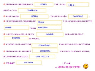 . MI MASCOTA PREFERIDA ES Y SE LLAMA PERRO , LLEGÓ A CASA . ES DE COLOR , Y ES DE TAMAÑO LILA COMPRADA SU CUERPO ESTÁ CUBIERTO DE Y AL ACARICIARLO LO SIENTO COMO ALGODON . A ESTE ANIMALITO LE GUSTA DURANTE EL DÍA, Y DE NOCHE . DUERME CUANDO LO LLAMO VIENE PARA ESTAR O JUGAR CONMIGO. MI MASCOTA ES ALEGRE Y . EN SU DÍA, EL DÍA DEL ANIMAL, CORRIENDO CHIQUITA LE COMPRARÉ DE REGALO UNA PELOTA . YO SOY LUCIANA ALBERTI , Y …A LUCIANA … ¡ÉSTA ES SU FOTO! LADRAR NEGRO SUABE PELOS CACHORRO